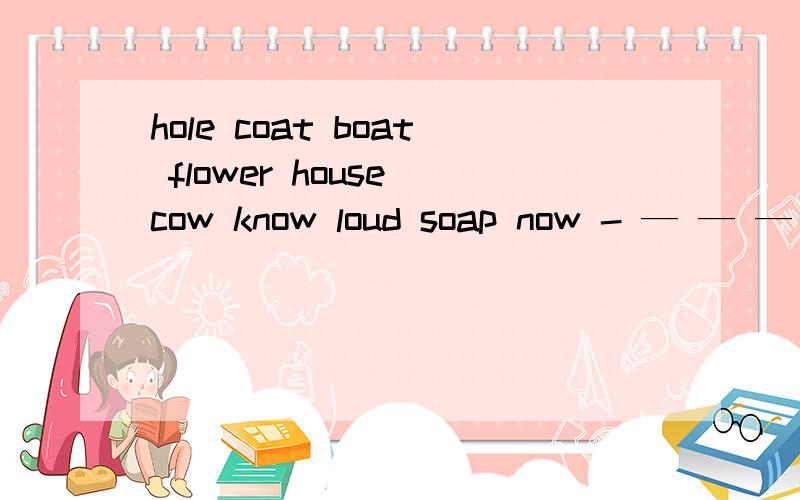 hole coat boat flower house cow know loud soap now - — — — — — — — — —给上面画线部分归类/əu/：_______________________________________________________________/au/：_____________________________________________________