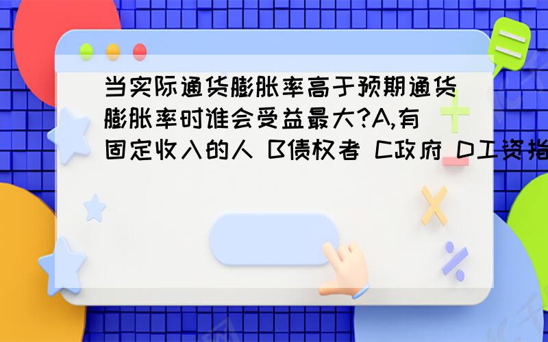 当实际通货膨胀率高于预期通货膨胀率时谁会受益最大?A,有固定收入的人 B债权者 C政府 D工资指数化的工人