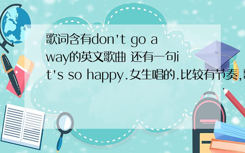 歌词含有don't go away的英文歌曲 还有一句it's so happy.女生唱的.比较有节奏,歌曲快最后时有 don't go away.