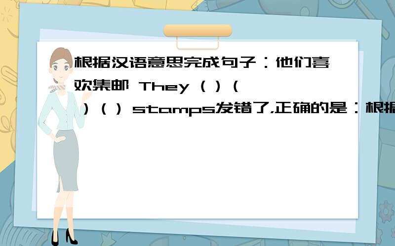 根据汉语意思完成句子：他们喜欢集邮 They ( ) ( ) ( ) stamps发错了，正确的是：根据汉语意思完成句子：他们喜欢集邮 They ( ) ( ) ( ) （）stamps 是四个空白