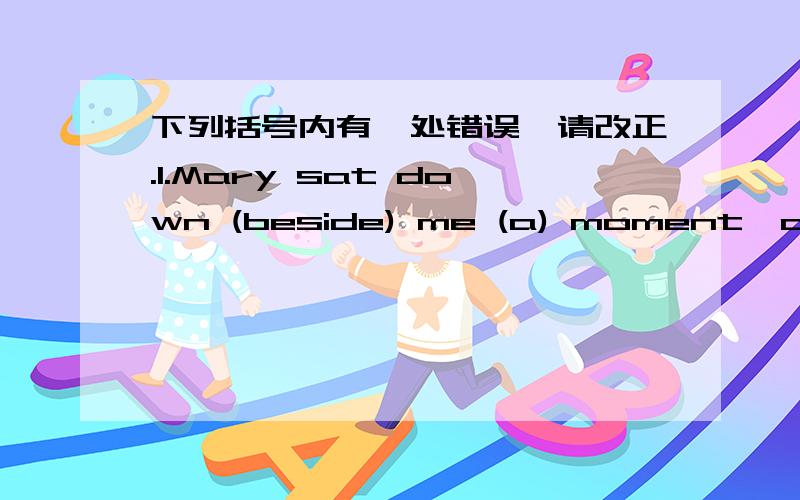 下列括号内有一处错误,请改正.1.Mary sat down (beside) me (a) moment,after Tom was （gone）2.（Would) you come (to) help me?I'm very busy (in) the moment.