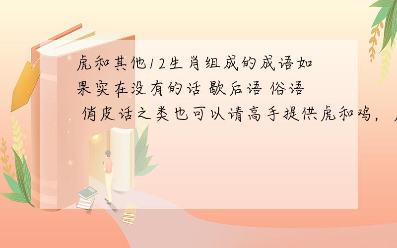 虎和其他12生肖组成的成语如果实在没有的话 歇后语 俗语 俏皮话之类也可以请高手提供虎和鸡，虎和猪的