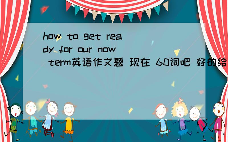 how to get ready for our now term英语作文题 现在 60词吧 好的给70分