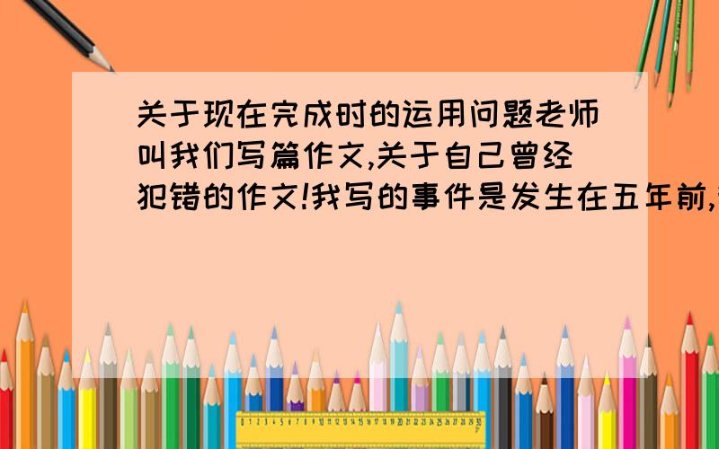 关于现在完成时的运用问题老师叫我们写篇作文,关于自己曾经犯错的作文!我写的事件是发生在五年前,我作文里全是用过去完成时,可老师说要用现在完成时!为什么 比如有句话是after that,he ha