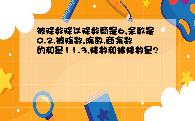 被除数除以除数商是6,余数是0.2,被除数,除数,商余数的和是11.3,除数和被除数是?