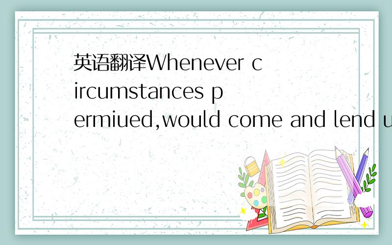 英语翻译Whenever circumstances permiued,would come and lend us a helping hand 翻译