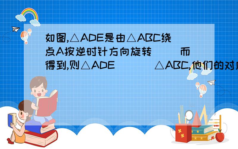 如图,△ADE是由△ABC绕点A按逆时针方向旋转（ ）而得到,则△ADE（   ）△ABC,他们的对应角是（）..都回答一下吧我只是想问第一个  其他就算了第一个要有过程