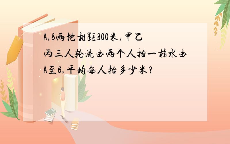 A,B两地相距300米,甲乙丙三人轮流由两个人抬一桶水由A至B,平均每人抬多少米?