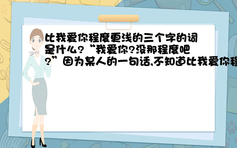 比我爱你程度更浅的三个字的词是什么?“我爱你?没那程度吧?”因为某人的一句话,不知道比我爱你程度更浅的三个字的词是啥.麻烦知道的告诉我下咯.