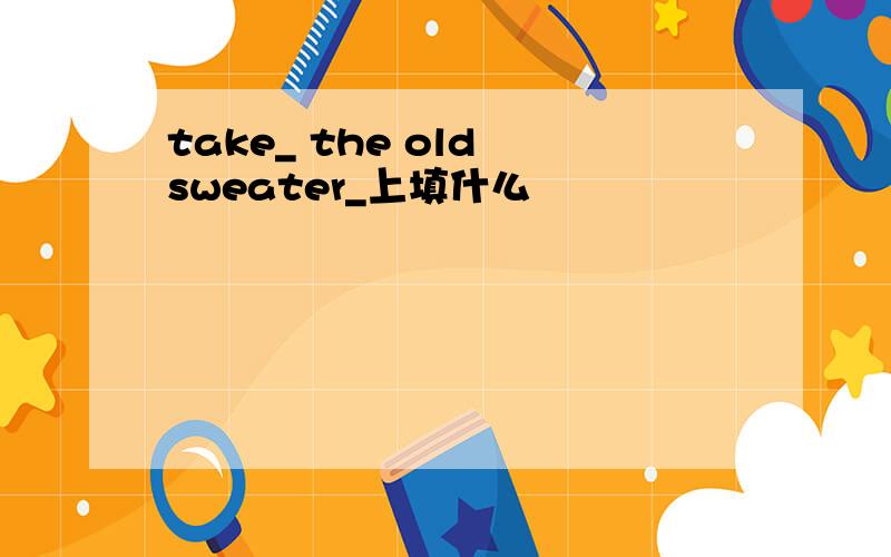 take_ the old sweater_上填什么