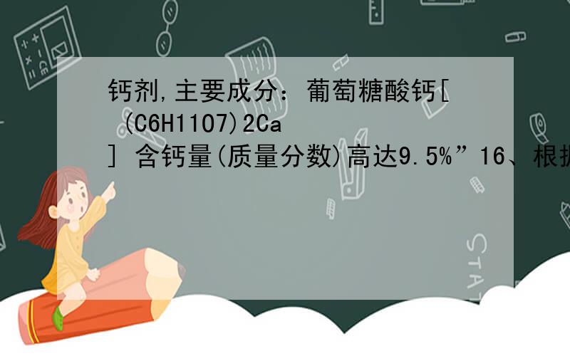 钙剂,主要成分：葡萄糖酸钙[ (C6H11O7)2Ca ] 含钙量(质量分数)高达9.5%”16、根据标签求：①、葡萄糖酸钙中氢、碳、氧原子的个数比为 ,质量比为 ②、葡萄糖酸钙的相对分子质量为 .③纯葡萄糖