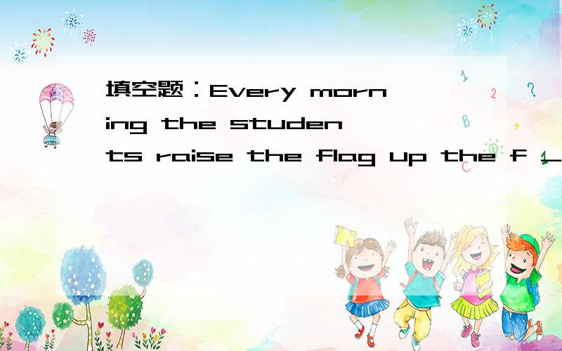 填空题：Every morning the students raise the flag up the f _ a g _ _ l e