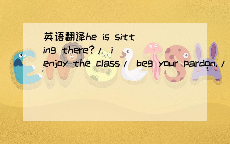 英语翻译he is sitting there?/ i enjoy the class/ beg your pardon./ he was talking to the young man./ he was talking about the play.这些句子都怎么翻译啊?