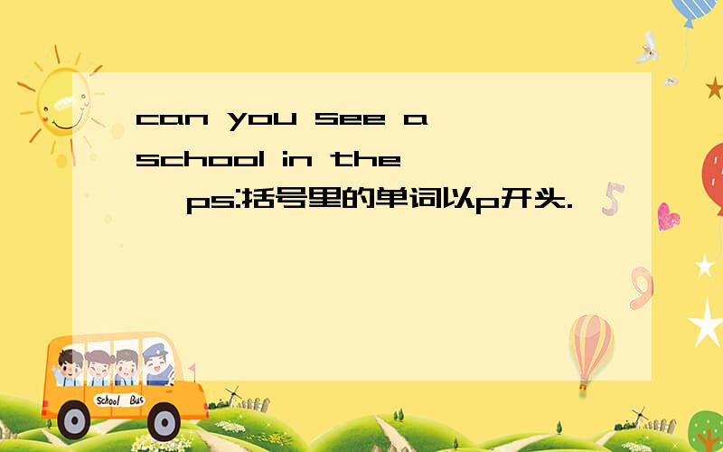 can you see a school in the 【 ps:括号里的单词以p开头.