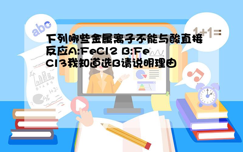 下列哪些金属离子不能与酸直接反应A:FeCl2 B:FeCl3我知道选B请说明理由