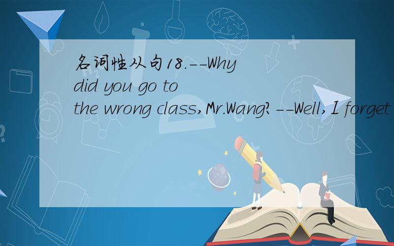 名词性从句18.--Why did you go to the wrong class,Mr.Wang?--Well,I forget ____I was supposed to go to.A.which the roomB.which roomC.what was the roomD.what room was it我选的是DwHY