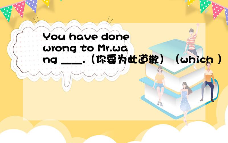 You have done wrong to Mr.wang ____.（你要为此道歉）（which ）