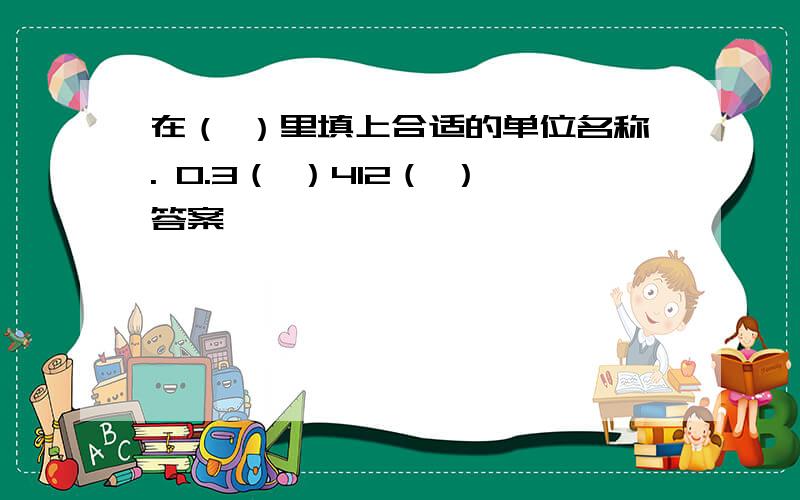 在（ ）里填上合适的单位名称. 0.3（ ）412（ ）答案