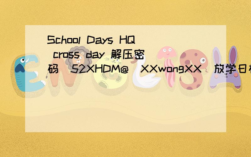 School Days HQ cross day 解压密码[52XHDM@_XXwongXX]放学日松一松 这是文件名，是summerday cross day 还有shool days hq115的文件，求密码，倒霉 【游戏】School Days HQ + Summer Days + Cross Days 115网盘 《《帖子的标