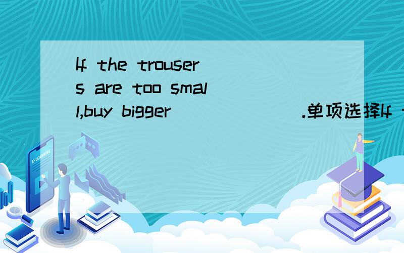 If the trousers are too small,buy bigger_______.单项选择If the trousers are too small,buy bigger_______.a)one b)ones