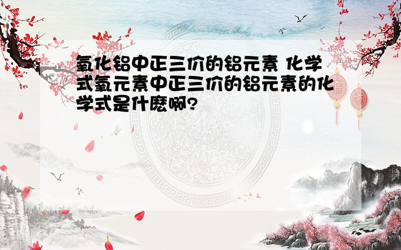 氧化铝中正三价的铝元素 化学式氧元素中正三价的铝元素的化学式是什麽啊?