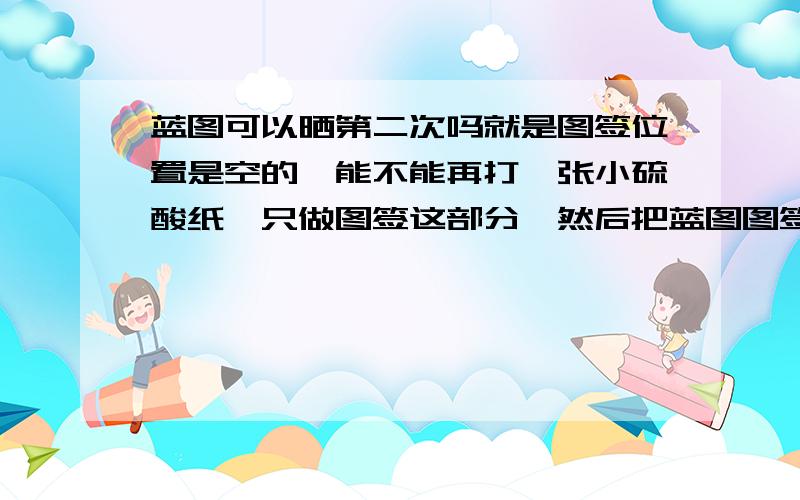 蓝图可以晒第二次吗就是图签位置是空的,能不能再打一张小硫酸纸,只做图签这部分,然后把蓝图图签这部分重新晒一下