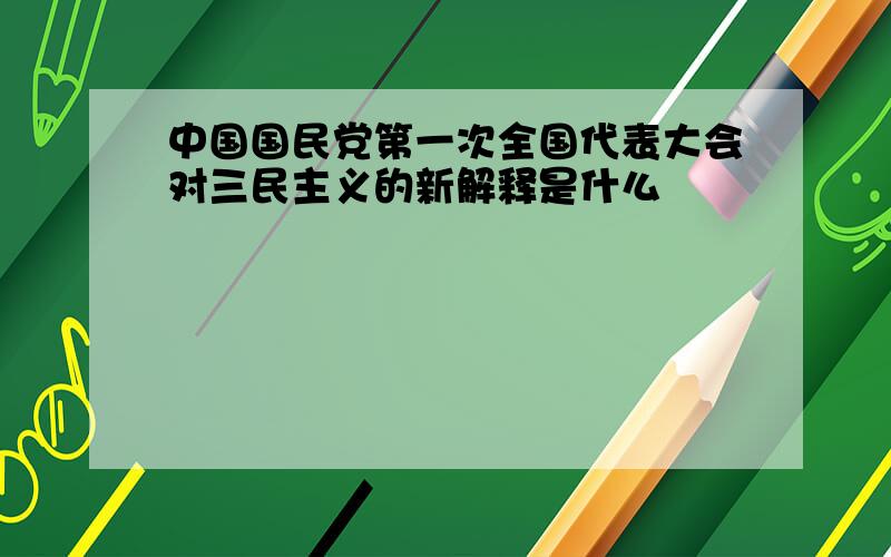 中国国民党第一次全国代表大会对三民主义的新解释是什么