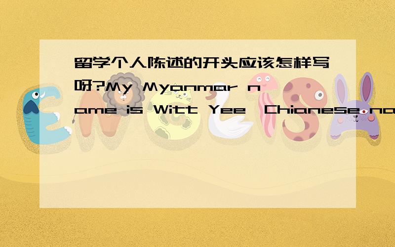 留学个人陈述的开头应该怎样写呀?My Myanmar name is Witt Yee,Chianese name is Xu Huan and from Chain.I’m 22 years old,and my date of birth is 29 July 1991.I am a university student,graduated from Baoshan University,YunNan province,in 2