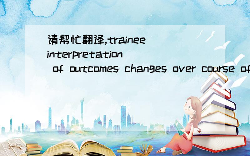 请帮忙翻译,trainee interpretation of outcomes changes over course of evaluation.