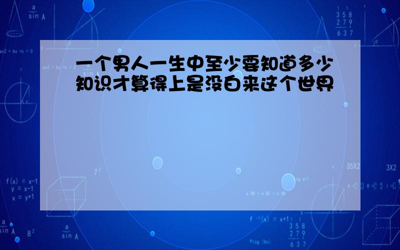 一个男人一生中至少要知道多少知识才算得上是没白来这个世界