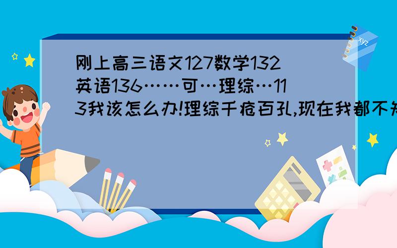 刚上高三语文127数学132英语136……可…理综…113我该怎么办!理综千疮百孔,现在我都不知道怎么办了…