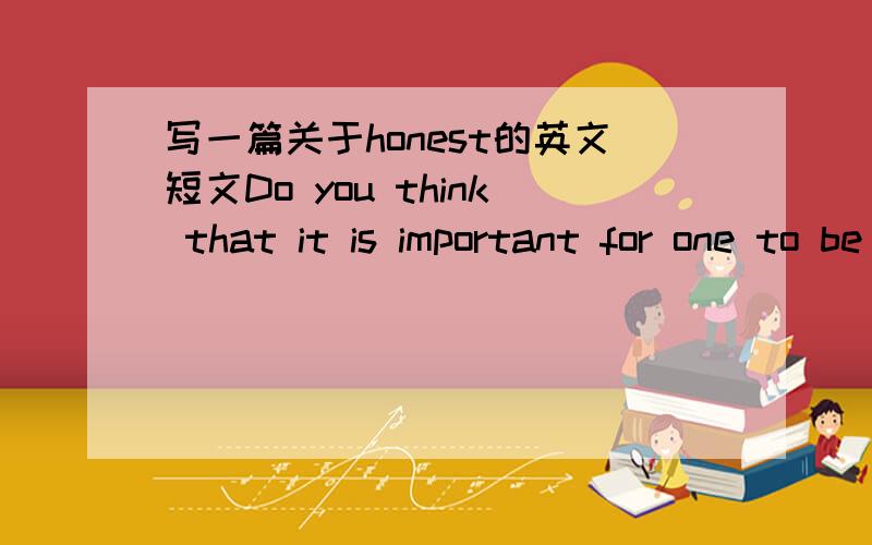 写一篇关于honest的英文短文Do you think that it is important for one to be honest?Give your reasons.简单易懂的,就OK!一百词左右.