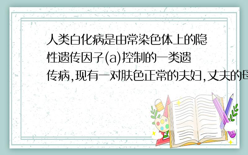 人类白化病是由常染色体上的隐性遗传因子(a)控制的一类遗传病,现有一对肤色正常的夫妇,丈夫的母亲和妻子的弟弟是白化病患者,其余家庭成员均正常.请问这对夫妇所生的孩子肤色正常的概