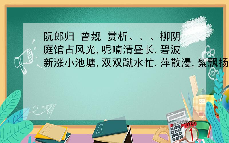 阮郎归 曾觌 赏析、、、柳阴庭馆占风光,呢喃清昼长.碧波新涨小池塘,双双蹴水忙.萍散漫,絮飘扬,轻盈体态狂.为怜流去落红香,衔将归画梁.结尾二句是全篇的警句,古人评为“大不俗 ”.试分