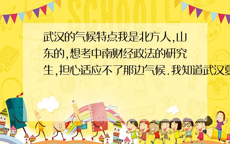 武汉的气候特点我是北方人,山东的,想考中南财经政法的研究生,担心适应不了那边气候.我知道武汉夏天很热,但有没有人能谈一下具体感觉啊?特别是那些外地也在那边上学的,其实如果学校条