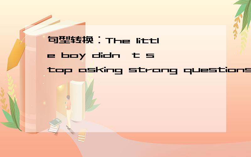 句型转换：The little boy didn't stop asking strang questions.(保持句意不变） 格式如下The little boy_______  ________  strange questions.(中间两个空  一空限填一词）