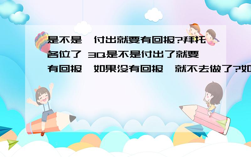 是不是,付出就要有回报?拜托各位了 3Q是不是付出了就要有回报,如果没有回报,就不去做了?如果不给与回报,他就会恨你,就会让你总觉得是你欠他的了?是吗?