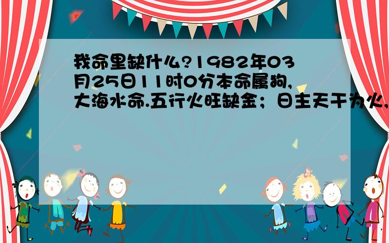 我命里缺什么?1982年03月25日11时0分本命属狗,大海水命.五行火旺缺金；日主天干为火,生于春季.（同类火木；异类水金土）