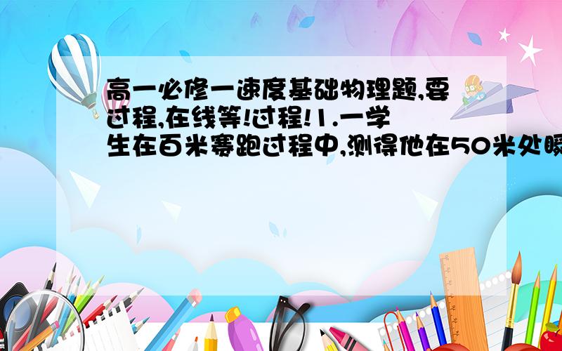 高一必修一速度基础物理题,要过程,在线等!过程!1.一学生在百米赛跑过程中,测得他在50米处瞬时速度为6m/s,在16s末到达终点时得瞬时速度为7.5m/s,则他在全程的平均速度是多少?2.一辆汽车沿平