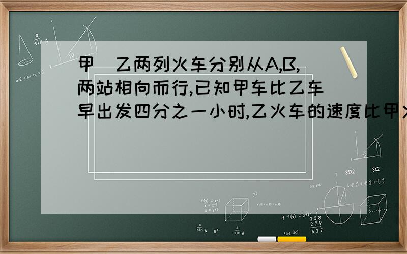 甲`乙两列火车分别从A,B,两站相向而行,已知甲车比乙车早出发四分之一小时,乙火车的速度比甲火车快百分之五十,结果乙车出发2小时后两车相遇,相遇是乙车比甲车多行使了45千米,求A.B两站间