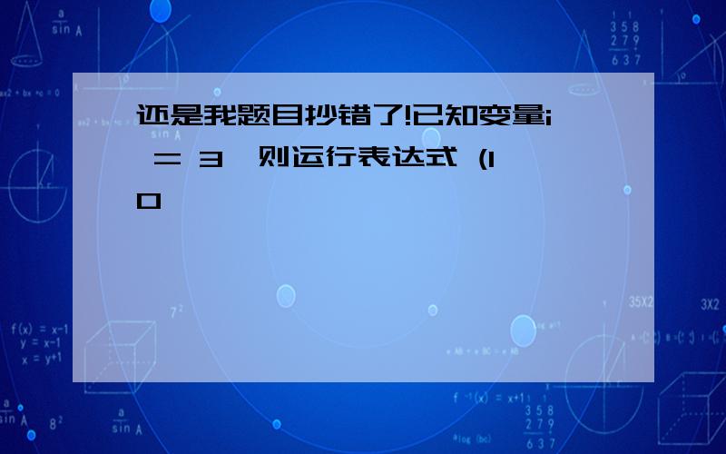 还是我题目抄错了!已知变量i = 3,则运行表达式 (10