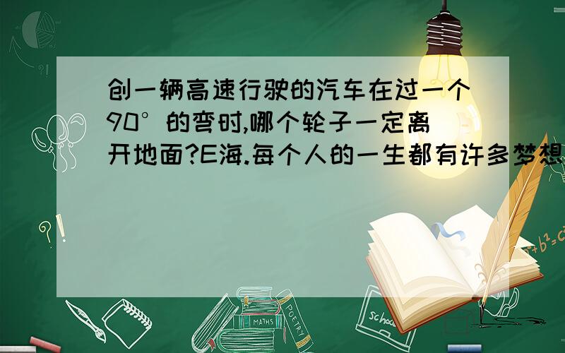 创一辆高速行驶的汽车在过一个90°的弯时,哪个轮子一定离开地面?E海.每个人的一生都有许多梦想,但如果其中一个不断搅扰着你,剩下的就仅仅是行动了.