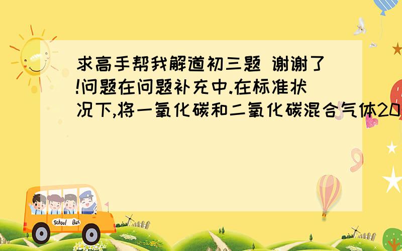 求高手帮我解道初三题 谢谢了!问题在问题补充中.在标准状况下,将一氧化碳和二氧化碳混合气体20升通过灼热氧化铜粉末,使其充分反应后,称得气体质量增加了10克,求原混合气体中一氧化碳