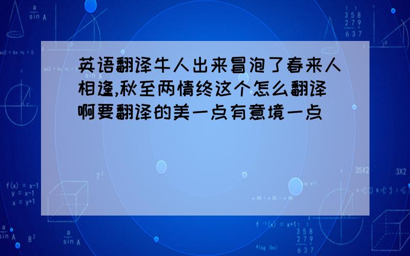 英语翻译牛人出来冒泡了春来人相逢,秋至两情终这个怎么翻译啊要翻译的美一点有意境一点