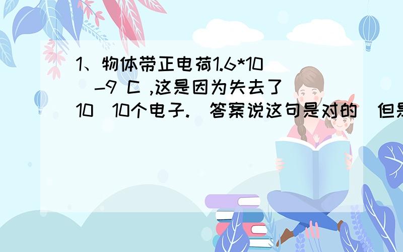 1、物体带正电荷1.6*10^-9 C ,这是因为失去了10^10个电子.（答案说这句是对的）但是我想问下,正电荷带那么多的电荷,失去的电子数不是应该相等么?2、带电圆盘直径为10cm,使相距10m处的质子所