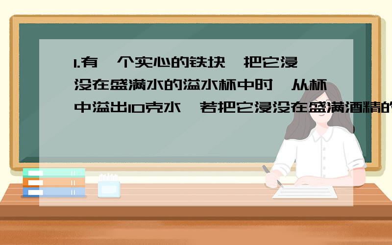 1.有一个实心的铁块,把它浸没在盛满水的溢水杯中时,从杯中溢出10克水,若把它浸没在盛满酒精的溢水杯中,从杯中溢出的酒精为 （ ）g2.有一个体积为100cm立方的木块浮在水面上,露出水面的体