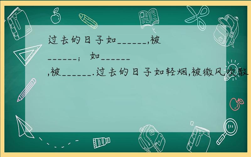 过去的日子如______,被______；如______,被______.过去的日子如轻烟,被微风吹散了；如薄雾,被初阳蒸融了.仿写 越多越好!【急用】