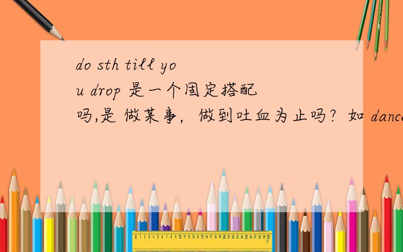 do sth till you drop 是一个固定搭配吗,是 做某事，做到吐血为止吗？如 dance till you drop 跳舞跳到吐血为止（跳到精疲力尽为止）