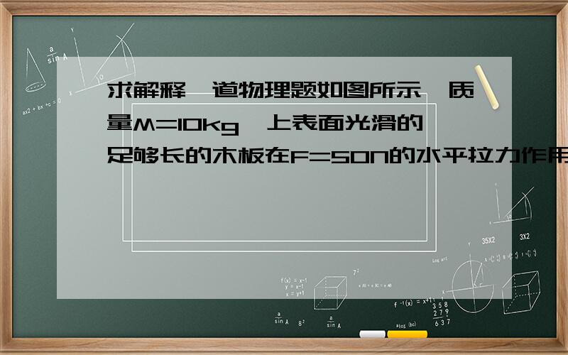 求解释一道物理题如图所示,质量M=10kg,上表面光滑的足够长的木板在F=50N的水平拉力作用下,以初速度Vo=5m/s沿水平地面向右匀速运动,现有足够多的小铁块,他们的质量均为m=1kg,将一铁块无初速