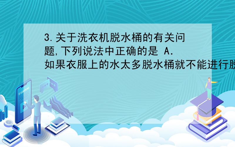 3.关于洗衣机脱水桶的有关问题,下列说法中正确的是 A．如果衣服上的水太多脱水桶就不能进行脱水B．脱水桶工作时衣服上的水做离心运动,衣服并不做离心运动C．脱水桶工作时桶内的衣服